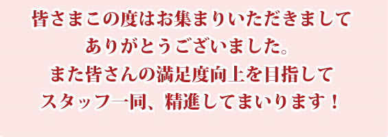 皆さんの満足度向上を目指してスタッフ一同、精進してまいります！